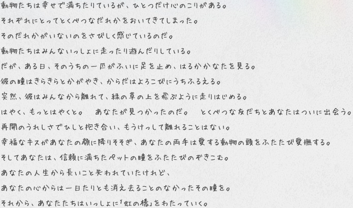 動物たちは幸せで満ちたりているが、ひとつだけ心のこりがある。
それぞれにとってとくべつなだれかをおいてきてしまった。
そのだれかがいないのをさびしく感じているのだ。
動物たちはみんないっしょに走ったり遊んだりしている。
だが、ある日、そのうちの一匹がふいに足を止め、はるかかなたを見る。
彼の瞳はきらきらとかがやき、からだはよろこびにうちふるえる。
突然、彼はみんなから離れて、緑の草の上を飛ぶように走りはじめる。
はやく、もっとはやくと。 あなたが見つかったのだ。 とくべつな友だちとあなたはついに出会う。
再開のうれしさでひしと抱き合い、もうけっして離れることはない。
幸福なキスがあなたの顔に降りそそぎ、あなたの両手は愛する動物の頭をふたたび愛撫する。
そしてあなたは、信頼に満ちたペットの瞳をふたたびのぞきこむ。
あなたの人生から長いこと失われていたけれど、
あなたの心からは一日たりとも消え去ることのなかったその瞳を。
それから、あなたたちはいっしょに「虹の橋」をわたっていく。