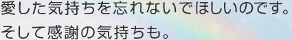 愛した気持ちを忘れないでほしいのです。そして感謝の気持ちも。